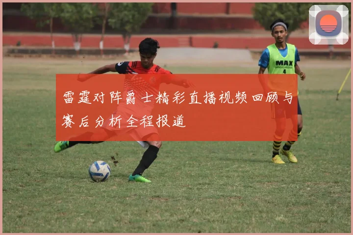 雷霆对阵爵士精彩直播视频回顾与赛后分析全程报道