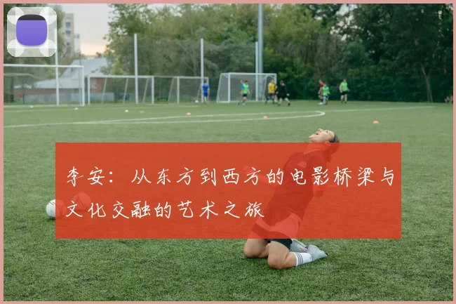 李安：从东方到西方的电影桥梁与文化交融的艺术之旅