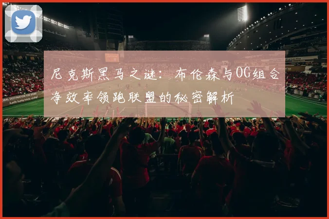 尼克斯黑马之谜：布伦森与OG组合净效率领跑联盟的秘密解析